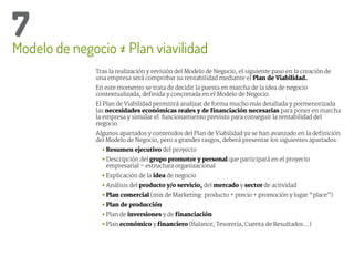 Tras la realización y revisión del Modelo de Negocio, el siguiente paso en la creación de
una empresa será comprobar su rentabilidad mediante el Plan de Viabilidad.
En este momento se trata de decidir la puesta en marcha de la idea de negocio
contextualizada, definida y concretada en el Modelo de Negocio.
El Plan de Viabilidad permitirá analizar de forma mucho más detallada y pormenorizada
las necesidades económicas reales y de financiación necesarias para poner en marcha
la empresa y simular el funcionamiento previsto para conseguir la rentabilidad del
negocio.
Algunos apartados y contenidos del Plan de Viabilidad ya se han avanzado en la definición
del Modelo de Negocio, pero a grandes rasgos, deberá presentar los siguientes apartados:
• 
Resumen ejecutivo del proyecto
• Descripción del grupo promotor y personal que participará en el proyecto
empresarial – estructura organizacional
• Explicación de la idea de negocio
• Análisis del producto y/o servicio, del mercado y sector de actividad
• 
Plan comercial (mix de Marketing: producto + precio + promoción y lugar “place”)
• 
Plan de producción
• Plan de inversiones y de financiación
• Plan económico y financiero (Balance, Tesorería, Cuenta de Resultados…)
Modelo de negocio = Plan viavilidad
7
 