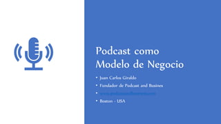 Podcast como
Modelo de Negocio
• Juan Carlos Giraldo
• Fundador de Podcast and Busines
• www.podcastandbusiness.com
• Boston - USA
 
