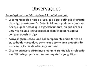 Observações
Em relação ao modelo negócio 2.1. definiu-se que:
• O comprador do artigo de luxo, que é por definição diferente
  do artigo que é caro (Dr. António Moura), pode ser comprado
  por qualquer pessoa que esporadicamente, ou que apenas
  uma vez na vida tenha disponibilidade e apetência para
  comprar aquele artigo.
• A investigação sendo uma das componentes mais fortes no
  trabalho da marca deve ser vincado como uma proposta de
  valor sob a forma de – herança cultural.
• O valor de marca portuguesa mantém-se, todavia é colocado
  em último lugar por ser uma consequência geográfica.


                        Copyright Fábrica de Startups            5
 