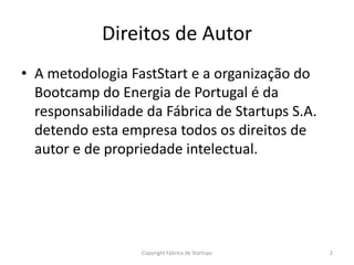 Direitos de Autor
• A metodologia FastStart e a organização do
  Bootcamp do Energia de Portugal é da
  responsabilidade da Fábrica de Startups S.A.
  detendo esta empresa todos os direitos de
  autor e de propriedade intelectual.




                  Copyright Fábrica de Startups   2
 