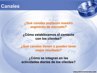 Canales


            ¿Qué canales prefieren nuestro
               segmento de mercado?

           ¿Cómo establecemos el contacto
                 con los clientes?

          ¿Qué canales tienen o pueden tener
                  mejor resultado?

               ¿Cómo se integran en las
          actividades diarias de los clientes?

                                             www.leonciomoreno.com
 