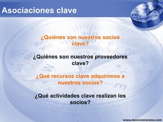 Asociaciones clave


         ¿Quiénes son nuestros socios
                    clave?

       ¿Quiénes son nuestros proveedores
                    clave?

        ¿Qué recursos clave adquirimos a
               nuestros socios?

       ¿Qué actividades clave realizan los
                    socios?


                                        www.leonciomoreno.com
 