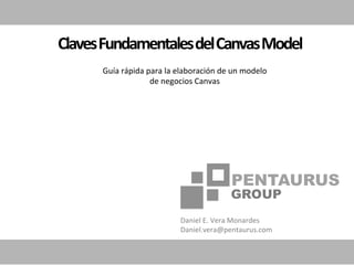 Claves	
  Fundamentales	
  del	
  Canvas	
  Model	
  
         Guía	
  rápida	
  para	
  la	
  elaboración	
  de	
  un	
  modelo	
  
                            de	
  negocios	
  Canvas	
  




                                         Daniel	
  E.	
  Vera	
  Monardes	
  
                                         Daniel.vera@pentaurus.com	
  
 