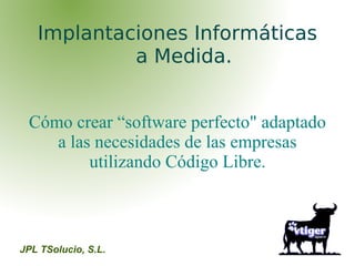 Implantaciones Informáticas
            a Medida.


 Cómo crear “software perfecto" adaptado
    a las necesidades de las empresas
         utilizando Código Libre.



JPL TSolucio, S.L.
 