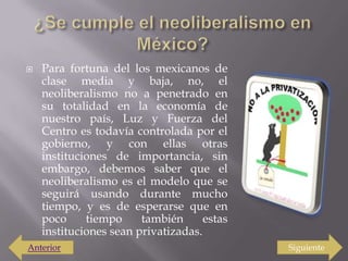 ¿Se cumple el neoliberalismo en México?Para fortuna del los mexicanos de clase media y baja, no, el neoliberalismo no a penetrado en su totalidad en la economía de nuestro país, Luz y Fuerza del Centro es todavía controlada por el gobierno, y con ellas otras instituciones de importancia, sin embargo, debemos saber que el neoliberalismo es el modelo que se seguirá usando durante mucho tiempo, y es de esperarse que en poco tiempo también estas instituciones sean privatizadas. SiguienteAnterior