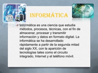 Informática
O Informática es una ciencia que estudia
métodos, procesos, técnicas, con el fin de
almacenar, procesar y transmitir
información y datos en formato digital. La
informática se ha desarrollado
rápidamente a partir de la segunda mitad
del siglo XX, con la aparición de
tecnologías tales como el circuito
integrado, Internet y el teléfono móvil.
 