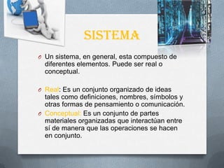 sistema
O Un sistema, en general, esta compuesto de
diferentes elementos. Puede ser real o
conceptual.
O Real: Es un conjunto organizado de ideas
tales como definiciones, nombres, símbolos y
otras formas de pensamiento o comunicación.
O Conceptual: Es un conjunto de partes
materiales organizadas que interactúan entre
sí de manera que las operaciones se hacen
en conjunto.
 