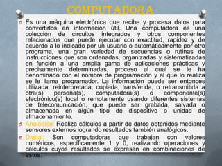 computadora
O Es una máquina electrónica que recibe y procesa datos para
convertirlos en información útil. Una computadora es una
colección de circuitos integrados y otros componentes
relacionados que puede ejecutar con exactitud, rapidez y de
acuerdo a lo indicado por un usuario o automáticamente por otro
programa, una gran variedad de secuencias o rutinas de
instrucciones que son ordenadas, organizadas y sistematizadas
en función a una amplia gama de aplicaciones prácticas y
precisamente determinadas, proceso al cual se le ha
denominado con el nombre de programación y al que lo realiza
se le llama programador. La información puede ser entonces
utilizada, reinterpretada, copiada, transferida, o retransmitida a
otra(s) persona(s), computadora(s) o componente(s)
electrónico(s) local o remotamente usando diferentes sistemas
de telecomunicación, que puede ser grabada, salvada o
almacenada en algún tipo de dispositivo o unidad de
almacenamiento.
O Analógica: Realiza cálculos a partir de datos obtenidos mediante
sensores externos logrando resultados también analógicos.
O Digital: Son computadoras que trabajan con valores
numéricos, específicamente 1 y 0, realizando operaciones y
cálculos cuyos resultados se expresan en combinaciones de
estos.
 