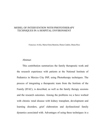 MODEL OF INTERVENTION WITH PHOTOTHERAPY
  TECHNIQUES IN A HOSPITAL ENVIRONMENT




            Francisco Avilés, Maria Elena Bautista, Diana Cedeño, Diana Rico




      Abstract

      This contribution summarizes the family therapeutic work and

 the research experience with patients at the National Institute of

 Pediatrics in Mexico City INP, using Phototherapy techniques. The

 process of integrating a therapeutic team from the Institute of the

 Family (IFAC), is described, as well as the family therapy sessions

 and the research outcomes. Among the problems we a have worked

 with chronic renal disease with kidney transplant, development and

 learning disorders, grief elaboration and dysfunctional family

 dynamics associated with. Advantages of using these techniques in a
 