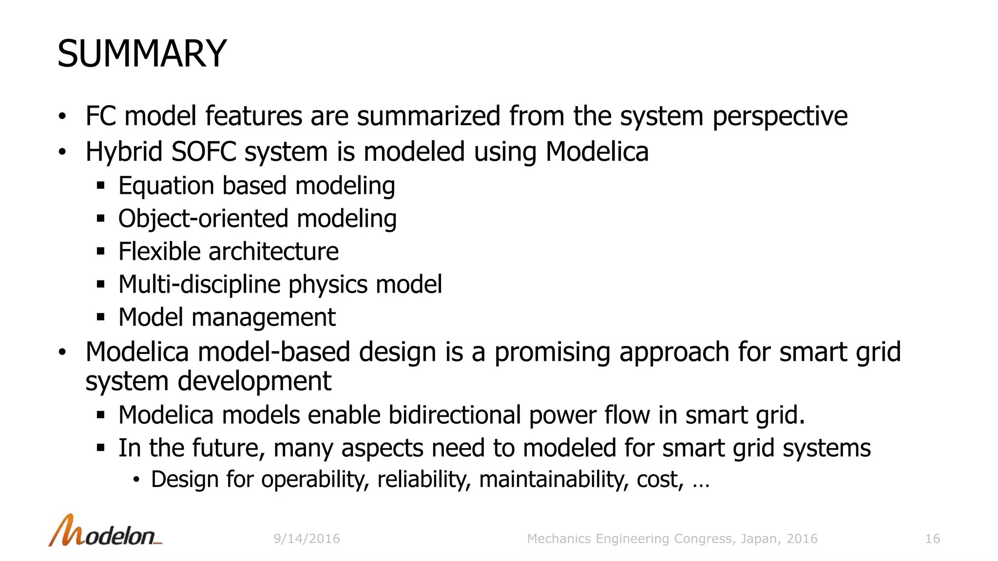 SUMMARY
• FC model features are summarized from the system perspective
• Hybrid SOFC system is modeled using Modelica
 Equation based modeling
 Object-oriented modeling
 Flexible architecture
 Multi-discipline physics model
 Model management
• Modelica model-based design is a promising approach for smart grid
system development
 Modelica models enable bidirectional power flow in smart grid.
 In the future, many aspects need to modeled for smart grid systems
• Design for operability, reliability, maintainability, cost, …
16Mechanics Engineering Congress, Japan, 20169/14/2016
 