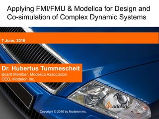 7 June, 2016
Copyright © 2016 by Modelon Inc.
Dr. Hubertus Tummescheit
Board Member, Modelica Association
CEO, Modelon Inc.
Applying FMI/FMU & Modelica for Design and
Co-simulation of Complex Dynamic Systems
 