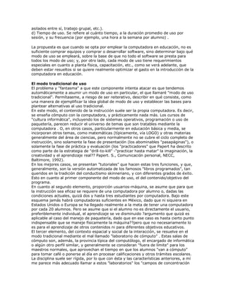 asilados entre sí, trabajo grupal, etc.).
d) Tiempo de uso. Se refiere al cuánto tiempo, a la duración promedio de uso por
sesión, y su frecuencia (por ejemplo, una hora a la semana por alumno) .
La propuesta es que cuando se opta por emplear la computadora en educación, no es
suficiente comprar equipos y comprar o desarrollar software, sino determinar bajo qué
modo de uso se empleará, sobre la base de que no todo el software se presta para
todos los modo de uso; y, por otro lado, cada modo de uso tiene requerimientos
especiales en cuanto a planta física, capacitación, etc., como se verá adelante, que
deben estar resueltos si se quiere realmente optimizar el gasto en la introducción de la
computadora en educación.
El modo tradicional de uso
El problema y "fantasma" a que este componente intenta atacar es que tendemos
automáticamente a asumir un modo de uso en particular, el que llamaré "modo de uso
tradicional". Permítaseme, a riesgo de ser reiterativo, describir en qué consiste, como
una manera de ejemplificar la idea global de modo de uso y establecer las bases para
plantear alternativas al uso tradicional.
En este modo, el contenido de la instrucción suele ser la propia computadora. Es decir,
se enseña cómputo con la computadora, y prácticamente nada más. Los cursos de
"cultura informática", incluyendo los de sistemas operativos, programación o uso de
paquetería, parecen reducir el universo de temas que son tratables mediante la
computadora . O, en otros casos, particularmente en educación básica y media, se
incorporan otros temas, como matemáticas (típicamente, vía LOGO) y otras materias
generalmente del área de ciencias, pero normalmente no se cubre el ciclo completo de
instrucción, sino solamente la fase de presentación (los abominables "pasapáginas"), o
solamente la fase de práctica y evaluación (los "practicadores" que Papert ha descrito
como parte de la estrategia de "drill-to-kill" -"practicar hasta matar" la imaginación, la
creatividad y el aprendizaje real?? Papert. S., Comunicación personal, NECC,
Baltimore, 1992).
En los mejores casos, se presentan "tutoriales" que hacen estas tres funciones, y que,
generalmente, son la versión automatizada de los famosos "libros programados", tan
queridos en la tradición del conductismo skinneriano, y con diferentes grados de éxito.
Esto en cuanto al primer componente del modo de uso, el del contenido/objetivo del
programa.
En cuanto al segundo elemento, proporción usuarios-máquina, se asume que para que
la instrucción sea eficaz se requiere de una computadora por alumno o, dadas las
condiciones actuales, quizá dos y hasta tres estudiantes por computadora. Bajo este
esquema jamás habrá computadoras suficientes en México, dado que ni siquiera en
Estados Unidos o Europa se ha llegado realmente a la meta de tener una computadora
por cada 20 alumnos. Pero se asume que si el alumno no es directamente el usuario,
preferiblemente individual, el aprendizaje se ve disminuido ?argumento que quizá es
aplicable al caso del manejo de paquetería, dado que en ese caso es hasta cierto punto
indispensable que se maneje físicamente la máquina??pero que no necesariamente lo
es para el aprendizaje de otros contenidos ni para diferentes objetivos educativos.
El tercer elemento, del contexto espacial y social de la interacción, se resuelve en el
modo tradicional mediante el mal llamado "laboratorio de cómputo" . Estas salas de
cómputo son, además, la provincia típica del computólogo, el encargado de informática
o algún otro perfil similar, y generalmente se consideran "fuera de límite" para los
maestros normales, que aprovechan el tiempo en que los alumnos "van a cómputo"
para tomar café o ponerse al día en procesar calificaciones y otros trámites escolares.
La disciplina suele ser rígida, por lo que con ésta y las características anteriores, a mí
me parece más adecuado llamar a estos "laboratorios" los "campos de concentración
 