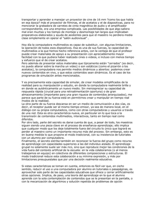 transportar y aprender a manejar un proyector de cine de 16 mm ?como los que había
en esa época? más el proyector de filminas, el de acetatos y el de diapositivas, para no
mencionar la grabadora de carretes de cinta magnética de audio y el amplificador
correspondiente, era una empresa complicada. Las posibilidades de que algo saliera
mal eran muchas y los tiempo de montaje y desmontaje tan largos que implicaban
preparativos elaborados y ayuda de asistentes para que el maestro no perdiera media
clase simplemente en operar el "salón audiovisual" .
Hoy día la computadora multimedios es capaz de substituir, con algunas limitaciones,
la operación de todos esos dispositivos. Esa es una de sus fuerzas, la capacidad de
multimedios a la que hemos hecho referencia antes, con la ventaja de que el profesor
puede crear materiales de apoyo a su presentación con apreciablemente mayor
facilidad con la que pudiera haber realizado cines o videos, e incluso con menos tiempo
y esfuerzo que el de crear acetatos.
Pero además de presentar estos materiales que típicamente están "cerrados" (es decir,
no puedo alterar sobre la marcha un video) o son estáticos (como el pizarrón o los
acetatos), la computadora nos permite medios dinámicos y abiertos: podemos crear
nuevos contenidos en vivo, y que estos contenidos sean dinámicos. Es el caso de los
programas de simulación antes mencionados.
Y es precisamente esta capacidad de simular, de crear modelos simplificados de la
realidad para su manipulación y estudio, en donde la computadora realmente brilla y
en donde es auténticamente un nuevo medio. Sin menospreciar su capacidad de
respuesta rápida (crucial para una retroalimentación oportuna) o de gran
almacenamiento (importante para una gran riqueza de contenidos jerarquizados), me
parece que parte de su fuerza está en permitirnos crear y manipular en tiempo real
modos de la realidad.
La otra parte de su fuerza descansa en ser un medio de comunicación a dos vías, es
decir, el receptor puede ser al mismo tiempo emisor, ya sea de manera local, en el
diálogo con su propia computadora, como con otras computadoras y usuarios a través
de una red. Esta es otra característica nueva, en particular en lo que toca a la
transmisión de contenidos multimedios, interactivos, tanto en tiempo real como
diferidos.
Por otro lado, parte del secreto es darse cuenta de que, a pesar de todo, los maestros
siguen siendo una pieza clave en el proceso de enseñanza-aprendizaje; ello implica
que cualquier modo que los deje totalmente fuera del circuito lo único que logrará es
perder al maestro como un importante recurso más del proceso. Sin embargo, esto es
en buena medida lo que propone el modo tradicional, con su insistencia de tutoriales
con un alumno por computadora.
Finalmente, el secreto estriba también en reconocer la fuerza del grupo como recurso
de aprendizaje con capacidades superiores a las del individuo aislado. El aprendizaje
grupal no solamente suele ser más rico, sino que reproduce mejor las condiciones de la
vida fuera del contexto artificial de la escuela: en la vida colaboramos (o al menos
trabajamos en equipo) en colectivos de diferentes composiciones y estructuras. El
modo tradicional reduce esta colaboración a su mínima expresión, y más por
limitaciones presupuestales que por una decisión realmente educativa.
Si estas características se toman en cuenta, entonces es fácil ver que, en cierto
sentido, reducir el uso a una computadora por alumno en tutoriales o pasapáginas, es
aprovechar solo parte de las capacidades educativas que ofrece y cerrar artificialmente
otras opciones. Implica, de paso, una teoría del aprendizaje en la que el alumno
aprende con la sola contemplación de contenidos que se le presentan en la pantalla, o
con la mecanización de algoritmos y solución repetida de problemas de opción
 