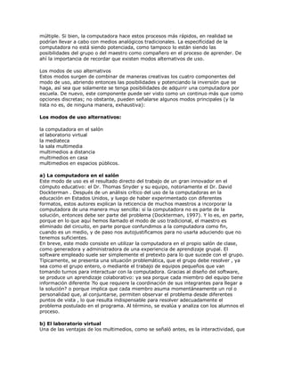 múltiple. Si bien, la computadora hace estos procesos más rápidos, en realidad se
podrían llevar a cabo con medios analógicos tradicionales. La especificidad de la
computadora no está siendo potenciada, como tampoco lo están siendo las
posibilidades del grupo o del maestro como compañero en el proceso de aprender. De
ahí la importancia de recordar que existen modos alternativos de uso.
Los modos de uso alternativos
Estos modos surgen de combinar de maneras creativas los cuatro componentes del
modo de uso, abriendo entonces las posibilidades y potenciando la inversión que se
haga, así sea que solamente se tenga posibilidades de adquirir una computadora por
escuela. De nuevo, este componente puede ser visto como un continuo más que como
opciones discretas; no obstante, pueden señalarse algunos modos principales (y la
lista no es, de ninguna manera, exhaustiva):
Los modos de uso alternativos:
la computadora en el salón
el laboratorio virtual
la mediateca
la sala multimedia
multimedios a distancia
multimedios en casa
multimedios en espacios públicos.
a) La computadora en el salón
Este modo de uso es el resultado directo del trabajo de un gran innovador en el
cómputo educativo: el Dr. Thomas Snyder y su equipo, notoriamente el Dr. David
Dockterman . Después de un análisis crítico del uso de la computadoras en la
educación en Estados Unidos, y luego de haber experimentado con diferentes
formatos, estos autores explican la reticencia de muchos maestros a incorporar la
computadora de una manera muy sencilla: si la computadora no es parte de la
solución, entonces debe ser parte del problema (Dockterman, 1997). Y lo es, en parte,
porque en lo que aquí hemos llamado el modo de uso tradicional, el maestro es
eliminado del circuito, en parte porque confundimos a la computadora como fin,
cuando es un medio, y de paso nos autojustificamos para no usarla aduciendo que no
tenemos suficientes.
En breve, este modo consiste en utilizar la computadora en el propio salón de clase,
como generadora y administradora de una experiencia de aprendizaje grupal. El
software empleado suele ser simplemente el pretexto para lo que sucede con el grupo.
Típicamente, se presenta una situación problemática, que el grupo debe resolver , ya
sea como el grupo entero, o mediante el trabajo de equipos pequeños que van
tomando turnos para interactuar con la computadora. Gracias al diseño del software,
se produce un aprendizaje colaborativo: ya sea porque cada miembro del equipo tiene
información diferente ?lo que requiere la coordinación de sus integrantes para llegar a
la solución? o porque implica que cada miembro asuma momentáneamente un rol o
personalidad que, al conjuntarse, permiten observar el problema desde diferentes
puntos de vista , lo que resulta indispensable para resolver adecuadamente el
problema postulado en el programa. Al término, se evalúa y analiza con los alumnos el
proceso.
b) El laboratorio virtual
Una de las ventajas de los multimedios, como se señaló antes, es la interactividad, que
 