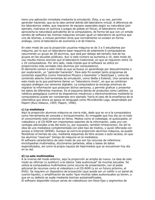 tiene una aplicación inmediata mediante la simulación. Ésta, a su vez, permite
aprender haciendo, que es la idea central detrás del laboratorio virtual. A diferencia de
los laboratorios reales, que requieren de equipos especiales según su naturaleza (por
ejemplo, matraces en química o juegos de poleas en física), el laboratorio virtual
aprovecha la naturaleza polivalente de la computadora, de forma tal que con un simple
cambio de software las mismas máquinas simulan igual un laboratorio de química que
uno de idiomas, e incluso permiten otros que normalmente no existen en forma
análoga, como el laboratorio de economía o el de historia.
En este modo de uso la proporción usuarios-máquina es de 3 a 5 estudiantes por
máquina, por lo que un laboratorio base requeriría de solamente 6 computadoras
(asumiendo un grupo de 30 alumnos, que está por debajo del tamaño real de los
grupos en las escuelas públicas). Aun si este número se aumenta a 10, este modo de
uso resulta menos oneroso que el laboratorio tradicional, en que se requieren entre 16
y 24 computadoras. Por otro lado, nada impide que el software se utilice en
proporciones más cerradas (dos alumnos por computadora).
El elemento común a este modo es que se busca un aprendizaje por descubrimiento o
por exploración, un "aprender haciendo". Para este fin existen tanto programas de
contenido específico (como Interactive Physics o Geometer´s Sketchpad ), como de
contenido abierto (herramientas de simulación, como Stella o Extend). Una variante de
este modo es lo que podríamos llamar un "laboratorio mixto", en que se combinan
equipos análogos con sensores digitales. La computadora se encarga entonces de
registrar la información que producen dichos sensores, y permite graficar y presentar
los datos de diferentes maneras. Es el esquema detrás de productos como LabView. La
robótica pedagógica (control de dispositivos mecánicos y electromecánicos mediante la
computadora) puede ser considerada otro ejemplo ?sería el caso de la enseñanza de la
cibernética que ahora se apoya en lenguajes como MicroWorlds Logo, desarrollado por
Papert (Ruiz-Velazco, 1993; Papert, 1996).
c) La mediateca
Aquí la proporción alumnos-máquina se cierra más, dado que se ve a la computadora
como herramienta de consulta y enriquecimiento. Es innegable que hoy día ya no todo
el conocimiento está contenido en libros. Medios como el videotape, el audiocasete, el
videodisco y el CD-ROM son importantes soportes de la información, cada uno con
ventajas adicionales a las del texto (y, por supuesto, también limitaciones). De ahí la
idea de una mediateca complementada con este tipo de medios, y quizá reforzada con
acceso a Internet (WWW). Aunque se cierra la proporción alumnos-máquina, se puede
flexibilizar el tiempo de uso, mediante esquemas de libre acceso o auto-acceso, en que
los alumnos "reservan" tiempo de máquina en la mediateca.
El software característico de este modo de uso son los recursos de referencia:
enciclopedias multimedios, diccionarios parlantes, atlas y bases de datos
especializados, así como la propia riqueza de hipermedios que se encuentran hoy día
en la red.
d) La sala multimedios
A la inversa del modo anterior, aquí la proporción se amplía de nuevo. La idea de este
modo es reforzar (o sustituir) a la clásica "sala audiovisual" de muchas escuelas. Se
utiliza la computadora multimedios como recurso de presentación, con el poder
adicional de recursos como el videodisco o el CD-ROM (y en un futuro próximo, el
DVD). Se requiere un dispositivo de proyección (que puede ser un cañón o un panel de
cuarzo líquido), y amplificación de audio ?que muchas salas audiovisuales ya tienen, y
que en su defecto se suple mediante bocinas autoamplificadas.
El software disponible incluye series de videodiscos con fotos fijas y segmentos de
 