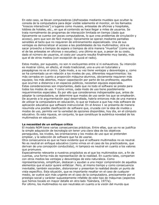 En este caso, se llevan computadoras (disfrazadas mediante muebles que ocultan la
consola de la computadora para dejar visible solamente el monitor, en los llamados
"kioscos interactivos") a lugares como museos, antesalas de oficinas y hospitales,
lobbies de hoteles, etc., en que el contenido se hace llegar a miles de usuarios. Se
trata normalmente de programas de interacción limitada en tiempo (dado que
típicamente se cuenta con pocas computadoras, lo que crea problemas de circulación y
acceso), pero que son de fácil manejo: típicamente se operan mediante pantallas
sensibles al tacto que no requieren de entrenamiento especializado. Una de sus
ventajas es democratizar el acceso a las posibilidades de los multimedios; otra es
sacar provecho a tiempos de espera o tiempos de otra manera "muertos" (como sería
el de las antesalas en oficinas o escuelas); una última es que, a pesar de su costo,
dado el número de usuarios, el costo por usuario resulta finalmente muy barato, más
que el de otros medios (con excepción de quizá el radio).
Estos modos, por supuesto, no son ni excluyentes entre sí ni exhaustivos. Su intención
es mostrar cómo, en efecto, el modo tradicional, uno-a-uno en tutoriales y
pasapáginas no es el único. Cada modo, a su vez tiene ventajas y desventajas y, como
se ha comentado ya en relación a los niveles de uso, diferentes requerimientos: los
más cerrados en cuanto a proporción máquina-alumnos, obviamente requieren más
equipos; los más abiertos, mayor capacitación por parte de los profesores; aquellos
que ocurren a distancia o en espacios públicos, necesitan equipos especiales.
Estas consideraciones son importantes, dado que no todo el software se presta para
todos los modos de uso. Y como vimos, cada modo de uso tiene posiblemente
requerimientos especiales. Es por ello que consideramos indispensable que, antes de
adoptar la computadora, se determine que modos de uso serán los que se emplearán.
De acuerdo a la argumentación aquí desarrollada, habría entonces más de una manera
de utilizar la computadora en educación, lo que se traduce a que hay más software de
aplicación educativa que software instruccional. En el Anexo 1 se presenta de manera
resumida una posible clasificación de software que, cruzada con la idea de niveles y
modos de uso, permite ver la variedad de opciones disponibles, hoy día, en el cómputo
educativo. Es esta riqueza, en conjunto, la que constituye la auténtica novedad de los
multimedios en educación.
La necesidad de un enfoque crítico
El modelo NOM tiene varias consecuencias prácticas. Entre ellas, que ya no se justifica
la simple adquisición de tecnología sin tener una clara idea de los objetivos
perseguidos, los niveles, las orientaciones y los modos de uso que se pretenden
emplear, y la selección de software que ha de usarse.
Otra consecuencia es que se hace evidente que el software multimedios no es neutral.
No es neutral en enfoque educativo (como vimos en el caso de los practicadores, que
derivan de una concepción conductista), ni tampoco es neutral en cuanto a los valores
que promueve.
Especialmente relevante a nuestros propósitos es el que los multimedios son, a fin de
cuentas, una forma más de representación de la realidad. En cuanto tales, comparten
con otros medios las ventajas y desventajas de esta naturaleza. Como
representaciones, simplifican, destacan y ayudan a una mejor comprensión de aquellos
elementos que el autor quiere enfatizar. Pero, al mismo tiempo y como consecuencia
inevitable, también esconden, distorsionan y presentan la realidad desde un punto de
vista específico. Esta situación, que es importante resaltar en el caso de cualquier
medio, se vuelve aún más urgente en el caso de la computadora, precisamente por el
prestigio social y carácter supuestamente infalible de este tipo de máquinas (aspectos
que hemos tocado en mayor detalle en otro lado ?Gándara, 1977a).
Por último, los multimedios no son neutrales en cuanto a la visión del mundo que
 
