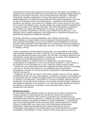 necesariamente toman de la cultura en que se producen. Ello implica, por ejemplo, no
solamente que puede haber diferencias curriculares entre el software estadounidense o
español y el currículum mexicano, sino que hay diferencias culturales y valorativas
importantes. Desafortunadamente, en el caso del cómputo educativo, no ha sido
posible desplantar una industria local de desarrollo ?de manera equivalente a la forma
en que se ha logrado montar una infraestructura y "expertise" local en televisión
educativa, por ejemplo. Las razones son múltiples, pero el hecho es que no se cuenta
con un acervo de software propio, de alta calidad, que pueda competir favorablemente
en todos los casos con el software importado. Ello indica claramente que habrá que
estar atento a los valores del software que se compra, que habrá que mediar y
explicar, examinar críticamente y clarificar, esos valores ante los alumnos. Y, por
supuesto, que es urgente desplantar una infraestructura y experiencia propias en el
desarrollo de programas de aplicación educativo.
El cómputo educativo, nuevas posibilidades, pero también nuevos retos
Hemos hablado, con algún detalle, de las ventajas del cómputo educativo, pero no
tanto sobre las desventajas, que son varias (además de las señaladas en la sección
anterior). Éstas presentan retos importantes en la incorporación de esta tecnología en
la educación. He aquí algunas de ellas (que, de nuevo, se tratan con mayor amplitud
en Gándara, 1977a):
-Costo y velocidad de obsolescencia de los equipos; una computadora multimedios
sigue costando alrededor de 1,000 ó 1,200 dls. en sus configuraciones más sencillas,
costo que está fuera del alcance de muchos. Por otro lado, no acaba de adquirirse una
computadora cuando sale de inmediato un modelo que la supera. Esta obsolescencia
planeada crea serias dificultades para las instituciones.
- Costo del software, el mantenimiento y la capacitación; de nada sirven las
computadoras sin programas, o si no se les da servicio periódico y, mucho menos, si
los maestros no son entrenados en su uso. Y todo ello conlleva nuevos costos.
- Creación de una nueva brecha social entre aquellos que tienen acceso a la tecnología
y los que no; hoy día, esta brecha ya no es solamente entre los que tienen
computadora y los que no, sino los que tienen computadora multimedios conectada a
Internet y los que no.
- Integración al resto del currículum y de la cultura escolar. Este es, a fin de cuentas,
el problema central, aun si los costos bajaran y se ganara en acceso a la tecnología: de
no entenderse cómo se integran al trabajo escolar, las computadoras serán más bien
un estorbo o una distracción, o formularán su currículum paralelo, distanciado de la
cotidianidad. Es por ello crucial involucrar a los maestros en este proceso y determinar
qué ajustes se requieren en el currículum. A su vez, esto implica redefinir los roles de
los maestros y los alumnos, al perderse, como consecuencia de su uso, el
protagonismo del docente.
Reflexiones finales
En este trabajo hemos intentado acabar con algunos de los mitos y fantasmas del
cómputo educativo, mostrando que hay más de una manera de incorporar la
computadora a la educación. Ello nos llevó a considerar qué ventajas tienen los
multimedios como recursos educativos, y señalar que existen ya muchos programas de
aplicación educativa que podemos emplear sin mayor modificación. Y, partiendo de
que no hay nada tan práctico como una buena teoría, hemos propuesto un modelo
teórico, el modelo NOM, que, como vimos, tiene importantes consecuencias
pragmáticas. Exploramos las alternativas al modo tradicional de uso de la
computadora, para evidenciar que puede haber otros modos más afines a nuestras
necesidades y posibilidades. Un breve repaso de estas consecuencias arroja una
 