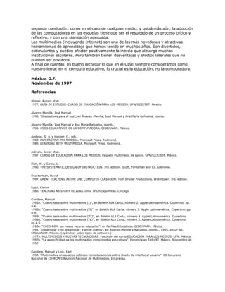 segunda conclusión: como en el caso de cualquier medio, y quizá más aún, la adopción
de las computadoras en las escuelas tiene que ser el resultado de un proceso crítico y
reflexivo, y con una planeación adecuada.
Los multimedios (incluyendo Internet) son una de las más novedosas y atractivas
herramientas de aprendizaje que hemos tenido en muchos años. Son divertidos,
estimulantes y pueden afectar positivamente la inercia que aletarga muchas
instituciones escolares. Pero también tienen desventajas y efectos laterales que no
pueden ser obviados.
A final de cuentas, es bueno recordar lo que en el CISE siempre consideramos como
nuestro lema: en el cómputo educativo, lo crucial es la educación, no la computadora.
México, D.F.
Noviembre de 1997
Referencias
Alonso, Aurora et al.
1977, GUÍA DE ESTUDIO. CURSO DE EDUCACIÓN PARA LOS MEDIOS. UPN/ILCE/SEP. México.
Álvarez-Manilla, José Manuel
1995. "Dispositivos para el uso", en Álvarez-Manilla, José Manuel y Ana María Bañuelos, coords.
Álvarez-Manilla, José Manuel y Ana María Bañuelos, coords.
1995. USOS EDUCATIVOS DE LA COMPUTADORA. CISE/UNAM. México.
Ambron, S. A. y Hooper, K., eds.
1988. INTERACTIVE MULTIMEDIA. Microsoft Press. Redmond.
1989. LEARNING WITH MULTIMEDIA. Microsoft Press. Redmond.
Arévalo, Javier et al.
1997. CURSO DE EDUCACIÓN PARA LOS MEDIOS. Paquete multimedia de apoyo. UPN/ILCE/SEP. México.
Dick, W. y Carey, L.
1990. THE SYSTEMATIC DESIGN OF INSTRUCTION. 3rd. edition. Scott, Foresman and Co. Glenview.
Dockterman, David
1997. GREAT TEACHING IN THE ONE COMPUTER CLASROOM. Tom Snyder Productions. Watertown. 3rd. edition.
Egan, Kieran
1986. TEACHING AS STORY TELLING. Univ. of Chicago Press. Chicago.
Gándara, Manuel
1993a. "Cuatro tesis sobre multimedios (I)", en Boletín ALA Carta, número 2. Apple Latinoamérica. Cupertino. pp.
4-6.
1993b. "Cuatro tesis sobre multimedios (II)", en Boletín ALA Carta, número 3. Apple Latinoamérica. Cupertino. pp.
8-9.
1993c. "Cuatro tesis sobre multimedios (III)", en Boletín ALA Carta, número 4. Apple Latinoamérica. Cupertino.
1993d. "Cuatro tesis sobre multimedios (IV)", en Boletín ALA Carta, número 5. Apple Latinoamérica. Cupertino.
pp.4-5.
1993e. “El CD-ROM: un nuevo recurso educativo”, en Perfiles Educativos. CISE/UNAM. México.
1995. "Desarrollar o no desarrollar: e ahí el dilema", en Álvarez-Manilla y Bañuelos, coords., 1995, pp.17-42.
CISE/UNAM. México. (Apéndice, sobre tipos de software.)
1977a. MULTIMEDIOS Y NUEVAS TECNOLOGÍAS. Fascículo del curso EDUCACIÓN PARA LOS MEDIOS. UPN. México.
1997b. "La especificidad de los multimedios como medios educativos". Ponencia en TelEd97. México. Noviembre de
1997.
Gándara, Manuel y Link, Karl
1994. "Multimedios en espacios públicos: consideraciones sobre diseño de interfaz al usuario". III Congreso
Nacional de CD-ROM/I Reunión Nacional de Multimedios. En prensa.
 