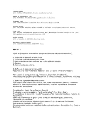 Gardner, Howard
1993. MULTIPLE INTELLIGENCES. A reader. Basic Books. New York.
Hooper, K. and Semper, R., eds.
1992. MULTIMEDIA IN PUBLIC SPACES. Apple Computer, Inc. Cupertino.
Jonanssen, David
1996. COMPUTERS IN THE CLASSROOM. Merril. Prentice Hall. Englewoods Cliffs.
Johnston, Jerome
1987. ELECTRONIC LEARNING: FROM AUDIOTAPE TO VIDEODISC. Lawrence Erlbaum Associates. Hillsdale.
Hepp, Pedro
1993. "Proyecto Red Interescolar de Comunicaciones", MECE, Ministerio de Educación. Santiago. ACCESO 3, CD-
ROM, Apple Latinoamérica/Educación. Cupertino, 1994.
Papert, Seymour
1995. LA MÁQUINA DE LOS NIÑOS. Barcelona. Paidós.
Ruiz-Velazco, Enrique (coord.)
1993. ROBÓTICA PEDAGÓGICA. CISE/UNAM. México.
ANEXO 1
Tipos de programas multimedios de aplicación educativa (versión resumida).
1. Software de apoyo a la instrucción.
2. Software explícitamente instruccional.
3. Herramientas para aprendizaje por exploración/simulación.
4. Juegos.
5. Herramientas de autoría.
1. Software de apoyo a la instrucción
Recursos para crear materiales didácticos para uso con o sin la computadora.
Para uso sin la computadora (ej., TimeLiner, Inspiraton, WordSearch).
?Recursos para apoyar la presentación con la computadora (ej., PowerPoint, Astound)
2. Software explícitamente instruccional
Típicamente relacionado al currículum, con un secuenciamiento óptimo y contenido
específico; nivel de escolaridad predeterminado; puede o no utilizarse de manera
autónoma o autodidacta.
Tutoriales (ej., Mavis Bacon Teaches Typing).
Practicadores y memorizadores ("drill and practice") (ej., Sticky Bear).
Presentadores de contenido: lineal ("pasapáginas") o mediante hipertexto (tutorial de
PowerPoint).
Software para trabajo en grupo ("one computer classroom") (ej., Decisiones,
Decisiones: El Ambiente).
Hipertextos/hipermedios sobre contenidos específicos, de exploración libre (ej.,
Instrumentos Musicales de Microsoft).
Simuladores de contenido específico, incluyendo aplicaciones de robótica (ej., Explora
Química).
 