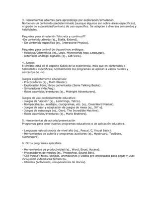 3. Herramientas abiertas para aprendizaje por exploración/simulación
No tienen un contenido predeterminado (aunque algunos son sobre áreas específicas),
ni grado de escolaridad/contexto de uso específico. Se adaptan a diversos contenidos y
habilidades.
Paquetes para simulación ?discreta y continua??
-De contenido abierto (ej., Stella, Extend).
- De contenido específico (ej., Interactive Physics).
Paquetes para control de dispositivos análogos:
- Robótica/Cibernética (ej., Logo, Microworlds logo, LegoLogo).
- Interfaces análogo-digitales (ej., Lab View).
4. Juegos
El énfasis está en el aspecto lúdico de la experiencia, más que en contenidos o
habilidades específicas; normalmente los programas se aplican a varios niveles y
contextos de uso.
Juegos explícitamente educativos:
- Practicadores (ej., Math Blaster).
- Exploración libre, libros comentados (Serie Talking Books).
- Simuladores (MacFrog).
- Roles asumidos/aventuras (ej., Midnight Adventurers).
Juegos de uso potencialmente educativo:
- Juegos de "acción" (ej., Lemmings, Tetris).
- Rompecabezas, acertijos, crucigramas, etc. (ej., CrossWord Master).
- Juegos de azar y adaptación de juegos de mesa (ej., XV´s).
- Juegos de estrategia (ej., Oxyd, The Incredible Machine).
- Roles asumidos/aventuras (ej., Mario Brothers).
5. Herramientas de autoría/presentación
Programas para crear nuevos programas educativos o de aplicación educativa.
- Lenguajes estructurados de nivel alto (ej., Pascal, C, Visual Basic).
- Herramientas de autoría y programas auxiliares (ej., Hypercard, ToolBook,
Authorware).
6. Otros programas aplicables
- Herramientas de productividad (ej., Word, Excel, Access).
- Procesadores de medios (ej., Photoshop, Sound Edit).
-“Clip Media”: fotos, sonidos, animaciones y videos pre-procesados para pegar y usar,
incluyendo videodiscos temáticos.
- Utilerías (antivirales, recuperadores de discos).
 