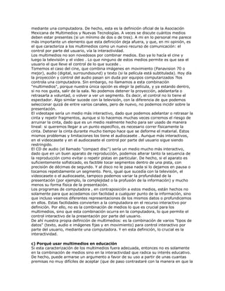 mediante una computadora. De hecho, esta es la definición oficial de la Asociación
Mexicana de Multimedios y Nuevas Tecnologías. A veces se discute cuántos medios
deben estar presentes (si un mínimo de dos o de tres). A mi en lo personal me parece
más importante un elemento que esta definición deja afuera, y que, en mi opinión, es
el que caracteriza a los multimedios como un nuevo recurso de comunicación: el
control por parte del usuario, vía la interactividad.
Los multimedios no son novedosos por combinar medios. Eso ya lo hacía el cine y
luego la televisión y el video . Lo que ninguno de estos medios permite es que sea el
usuario el que lleve el control de lo que sucede .
Tomemos el caso del cine, que combina imágenes en movimiento (Panavision 70 o
mejor), audio (digital, surroundsound) y texto (si la película está subtitulada). Hoy día
la proyección y control del audio pasan sin duda por equipos computarizados ?los
controla una computadora. Sin embargo, no llamamos a esta combinación
"multimedios", porque nuestra única opción es elegir la película, y ya estando dentro,
si no nos gusta, salir de la sala. No podemos detener la proyección, adelantarla o
retrasarla a voluntad, o volver a ver un segmento. Es decir, el control no lo tiene el
espectador. Algo similar sucede con la televisión, con la diferencia de que podemos
seleccionar quizá de entre varios canales, pero de nuevo, no podemos incidir sobre la
presentación.
El videotape sería un medio más interactivo, dado que podemos adelantar o retrasar la
cinta y repetir fragmentos, aunque si lo hacemos muchas veces corremos el riesgo de
arruinar la cinta, dado que es un medio realmente hecho para ser usado de manera
lineal: si queremos llegar a un punto específico, es necesario correr físicamente la
cinta. Detener la cinta durante mucho tiempo hace que se deforme el material. Estos
mismos problemas y limitaciones los tiene el audiocasete . Aunque más interactivos,
en el videocasete y en el audiocasete el control por parte del usuario sigue siendo
restringido.
El CD de audio (el llamado "compact disc") sería un medio mucho más interactivo,
dado que en un buen aparato de reproducción, podemos alterar tanto la secuencia de
la reproducción como evitar o repetir pistas en particular. De hecho, si el aparato es
suficientemente sofisticado, es factible tocar segmentos dentro de una pista, con
precisión de décimas de segundo. Y al disco no le pasa nada si lo dejamos en pausa o
tocamos repetidamente un segmento. Pero, igual que sucedía con la televisión, el
videocasete o el audiocasete, tampoco podemos variar la profundidad de la
presentación (por ejemplo, la complejidad o la profusión de la información) y mucho
menos su forma física de la presentación.
Los programas de computadora , en contraposición a estos medios, están hechos no
solamente para que accedamos con facilidad a cualquier punto de la información, sino
que incluso veamos diferentes representaciones de los mismos datos o profundicemos
en ellos. Estas facilidades convierten a la computadora en el recurso interactivo por
definición. Por ello, no es la combinación de medios lo que es crucial para los
multimedios, sino que esta combinación ocurra en la computadora, lo que permite el
control interactivo de la presentación por parte del usuario.
De ahí nuestra propia definición de multimedios: es la combinación de varios "tipos de
datos" (texto, audio e imágenes fijas y en movimiento) para control interactivo por
parte del usuario, mediante una computadora. Y en esta definición, lo crucial es la
interactividad.
c) Porqué usar multimedios en educación
Si esta caracterización de los multimedios fuera adecuada, entonces no es solamente
en la combinación de medios sino en la interactividad que radica su interés educativo.
De hecho, puede armarse un argumento a favor de su uso a partir de unas cuantas
premisas no muy difíciles de aceptar (que de paso contrastaré con la manera en que la
 