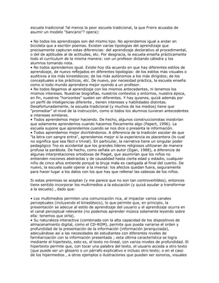 escuela tradicional ?al menos la peor escuela tradicional, la que Freire acusaba de
asumir un modelo "bancario"? opera):
• No todos los aprendizajes son del mismo tipo. No aprendemos igual a andar en
bicicleta que a escribir poemas. Existen varias tipologías del aprendizaje que
precisamente capturan estas diferencias: del aprendizaje declarativo al procedimental,
o del de aptitudes al de actitudes, etc. Por desgracia, la escuela enseña prácticamente
todo el currículum de la misma manera: con un profesor dictando cátedra y los
alumnos tomando nota.
• No todos aprendemos igual. Existe hoy día acuerdo en que hay diferentes estilos de
aprendizaje, de nuevo reflejados en diferentes tipologías: de los estilos más visuales o
auditivos a los más kinestésicos; de los más autónomos a los más dirigidos; de los
conceptuales a los prácticos, etc. De nuevo, por necesidad práctica, la escuela enseña
como si todo mundo aprendiera mejor oyendo a un profesor.
• No todos llegamos al aprendizaje con los mismos antecedentes, ni tenemos los
mismos intereses. Nuestras biografías, nuestros contextos y entornos, nuestra época,
en fin, nuestros "horizontes" suelen ser diferentes. Y hay quienes, quizá además por
un perfil de inteligencias diferente , tienen intereses y habilidades distintas.
Desafortunadamente, la escuela tradicional (y muchos de los medios) tiene que
"promediar" el nivel de la instrucción, como si todos los alumnos tuvieran antecedentes
e intereses similares.
• Todos aprendemos mejor haciendo. De hecho, algunos construccionistas insistirían
que solamente aprendemos cuando hacemos físicamente algo (Papert, 1996). La
escuela supone que aprendemos cuando se nos dice o presenta la información.
• Todos aprendemos mejor divirtiéndonos. A diferencia de la tradición escolar de que
"la letra con sangre entra", aprendemos mejor si la experiencia es placentera (lo cual
no significa que sea fácil o trivial). En particular, la narrativa tiene un singular poder
pedagógico ?no es accidental que los grandes líderes religiosos utilizaran de manera
profusa la parábola. De hecho, como señala un autor (Egan, 1988), a diferencia de
algunas interpretaciones ortodoxas de Piaget, que asumirían que los niños no
entienden nociones abstractas y de causalidad hasta cierta edad y estadio, cualquier
niño de cinco años entiende porqué la bruja mala es castigada al final del cuento. De
nuevo, la escuela suele operar a la inversa: los afectos quedan fuera, seguramente
para hacer lugar a los datos con los que hay que rellenar las cabezas de los niños.
Si estas premisas se aceptan (y me parece que no son tan controvertibles), entonces
tiene sentido incorporar los multimedios a la educación (y quizá ayudar a transformar
a la escuela) , dado que:
• Los multimedios permiten una comunicación rica, al impactar varios canales
perceptuales (incluyendo el kinestésico), lo que permite que, en principio, la
presentación se adecue al estilo de aprendizaje del usuario y el aprendizaje ocurra en
el canal perceptual relevante (no podemos aprender música solamente leyendo sobre
ella: tenemos que oírla).
• Su naturaleza interactiva (combinada con la alta capacidad de los dispositivos de
almacenamiento digital, como el CD-ROM), permite que pueda variarse el orden y
profundidad de la presentación de la información (información jerarquizada),
adecuándose así a las necesidades de estudiantes con diferentes niveles de
familiarización con la información presentada ; esta última característica se logra
mediante el hipertexto, esto es, el texto no-lineal, con varios niveles de profundidad. El
hipertexto permite que, con tocar una palabra del texto, el usuario acceda a otro texto
(que puede ser un glosario o un párrafo explicativo e incluso otro texto; o en el caso
de los hipermedios , a otros ejemplos o ilustraciones que pueden ser sonoros, visuales
 