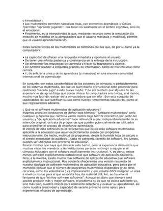 o kinestésicos).
• Los multimedios permiten narrativas ricas, con elementos dramáticos y lúdicos
?permiten "aprender jugando": nos tocan no solamente en el ámbito cognitivo, sino en
el emocional.
• Finalmente, es la interactividad la que, mediante recursos como la simulación (la
creación de modelos en la computadora que el usuario manipula y modifica), permite
que el usuario aprenda haciendo.
Estas características de los multimedios se combinan con las que, de por sí, tiene ya la
computadora:
• La capacidad de ofrecer una respuesta inmediata y oportuna al usuario.
• De tener una infinita paciencia y consistencia en la entrega de la instrucción.
• De almacenar las respuestas del aprendiz y trazar su trayectoria y avance.
• De permitir acceder a conjuntos grandes de información, tanto de manera local como
remota.
• Y, de enlazar a unos y otros aprendices (y maestros) en una enorme comunidad
internacional de aprendizaje.
En conjunto, son estas características de los sistemas de cómputo, y particularmente
de los sistemas multimedia, las que un buen diseño instruccional debe potenciar para
realmente "sacarle jugo" a este nuevo medio. Y de ahí también que algunas de las
experiencias de aprendizaje que puede ofrecer la computadora son únicas, o al menos,
mucho más fácil de realizar en la computadora que sin ella . Son este conjunto de
capacidades las que justifican su uso como nuevas herramientas educativas, punto al
que regresaremos adelante.
¿ Qué es el software multimedios de aplicación educativa?
Estamos ahora en condiciones de definir este término. "Software multimedios" sería
cualquier programa que combina varios medios bajo control interactivo por parte del
usuario; y "de aplicación educativa" hace referencia a que, independientemente de su
intención original, se trata de programas que pueden potencialmente ser utilizados
para promover el proceso de enseñanza-aprendizaje.
El interés de esta definición es el recordarnos que existe más software multimedios
aplicable a la educación que aquel explícitamente creado con propósitos
instruccionales. De hecho, multitud de programas, desde la humilde hoja de cálculo o
el simple procesador de palabras , hasta mi categoría favorita de software, los juegos,
pueden ser utilizados con provecho en educación.
Parece mentira que haya que destacar este hecho, pero la experiencia demuestra que
muchas veces los maestros y las instituciones parecen restringir o equiparar el
cómputo educativo con el software explícitamente instruccional. Y, es cierto, existe
menos software explícitamente instruccional que software de aplicación educativa.
Pero, a la inversa, existe mucho más software de aplicación educativa que software
explícitamente instruccional. Más adelante ofreceremos una versión resumida de
nuestra tipología de software multimedios de aplicación educativa, pero baste por el
momento señalar que el número de programas multimedios disponibles (y de otros
recursos, como los videodiscos ) es impresionante y que resulta difícil imaginar un área
o nivel curricular para el que no exista hoy día material útil. Así, se disuelve el
fantasma de que "no hay software suficiente". Aunque es obvio que siempre será
posible producir más y mejor software, el problema no es que no exista suficiente ya,
sino más bien, nuestro interés para realmente detectarlo y evaluar su aplicabilidad, así
como nuestra creatividad y capacidad de sacarle provecho como apoyo para
experiencias eficaces de aprendizaje.
 