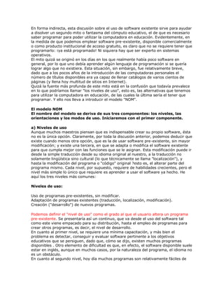 En forma indirecta, esta discusión sobre el uso de software existente sirve para ayudar
a disolver un segundo mito o fantasma del cómputo educativo, el de que es necesario
saber programar para poder utilizar la computadora en educación. Evidentemente, en
la medida de que podemos emplear software pre-existente, disponible comercialmente
o como producto institucional de acceso gratuito, es claro que no se requiere tener que
programarlo: ¡ya está programado! Ni siquiera hay que ser experto en sistemas
operativos.
El mito quizá se originó en los días en los que realmente había poco software en
general, por lo que uno debía aprender algún lenguaje de programación si se quería
lograr algo que no existiera. Esta situación, sin embargo, fue relativamente breve,
dado que a los pocos años de la introducción de las computadoras personales el
número de títulos disponibles era ya capaz de llenar catálogos de varios cientos de
páginas (y llena hoy multitud de sitios en Internet).
Quizá la fuente más profunda de este mito está en la confusión que todavía prevalece
en lo que podríamos llamar "los niveles de uso", esto es, las alternativas que tenemos
para utilizar la computadora en educación, de las cuales la última sería el tener que
programar. Y ello nos lleva a introducir el modelo "NOM".
El modelo NOM
El nombre del modelo se deriva de sus tres componentes: los niveles, las
orientaciones y los modos de uso. Iniciaremos con el primer componente.
a) Niveles de uso
Aunque muchos maestros piensan que es indispensable crear su propio software, ésta
no es la única opción. Claramente, por toda la discusión anterior, podemos deducir que
existe cuando menos otra opción, que es la de usar software pre-existente, sin mayor
modificación; y existe una tercera, en que se adapta o modifica el software existente
para que cumpla mejor con las funciones que se le asignan. Esta modificación puede ir
desde la simple traducción desde su idioma original al nuestro, a la traducción no
solamente lingüística sino cultural (lo que técnicamente se llama "localización"), y
hasta la modificación del programa o "código" original ?esto es, el alterar parte del
programa mismo. Cada nivel, por supuesto, requiere de habilidades crecientes, pero el
nivel más simple lo único que requiere es aprender a usar el software ya hecho. He
aquí los tres niveles más comunes:
Niveles de uso:
Uso de programas pre-existentes, sin modificar.
Adaptación de programas existentes (traducción, localización, modificación).
Creación ("desarrollo") de nuevos programas.
Podemos definir el "nivel de uso" como el grado al que el usuario altera un programa
pre-existente. Se presentaría así un continuo, que va desde el uso del software tal
como este viene empacado para su distribución, hasta el empleo de programas para
crear otros programas, es decir, el nivel de desarrollo.
En cuanto al primer nivel, se requiere una mínima capacitación, y más bien el
problema es detectar, conseguir y evaluar software pertinente a los objetivos
educativos que se persiguen, dado que, cómo se dijo, existen muchos programas
disponibles . Otro elemento de dificultad es que, en efecto, el software disponible suele
estar en inglés, aunque en muchos casos, por la naturaleza del programa, el idioma no
es un obstáculo.
En cuanto al segundo nivel, hoy día muchos programas son relativamente fáciles de
 