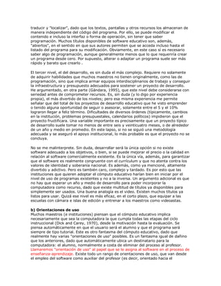 traducir y "localizar", dado que los textos, pantallas y otros recursos los almacenan de
manera independiente del código del programa. Por ello, se puede modificar el
contenido e incluso la interfaz o forma de operación, sin tener que saber
programación. Muchos títulos disponibles de software educativo son, además,
"abiertos", en el sentido en que sus autores permiten que se acceda incluso hasta el
listado del programa para su modificación. Obviamente, en este caso sí es necesario
saber algo de programación, aunque generalmente menos que lo que requeriría crear
un programa desde cero. Por supuesto, alterar o adaptar un programa suele ser más
rápido y barato que crearlo .
El tercer nivel, el del desarrollo, es sin duda el más complejo. Requiere no solamente
de adquirir habilidades que muchos maestros no tienen originalmente, como las de
programación, sino que implica armar equipos interdisciplinarios de trabajo y conseguir
la infraestructura y presupuesto adecuados para sostener un proyecto de desarrollo.
He argumentado, en otra parte (Gándara, 1995), que este nivel debe considerarse con
seriedad antes de comprometer recursos. Es, sin duda (y lo digo por experiencia
propia), el más divertido de los niveles; pero esa misma experiencia me permite
señalar que del total de los proyectos de desarrollo educativo que he visto emprender
o tenido alguna oportunidad de seguir o asesorar, solamente entre el 5 y el 10%
lograron llegar a feliz término. Dificultades de diversos órdenes (típicamente, cambios
en la institución, problemas presupuestales, calendarios políticos) impidieron que el
proyecto fructificara. Una variable importante es precisamente que un proyecto típico
de desarrollo suele tomar no menos de entre seis y veinticuatro meses, o de alrededor
de un año y medio en promedio. En este lapso, si no se siguió una metodología
adecuada y se aseguró el apoyo institucional, lo más probable es que el proyecto no se
concluya.
No se me malinterprete. Sin duda, desarrollar será la única opción si no existe
software adecuado a los objetivos, o bien, si se puede mejorar el precio o la calidad en
relación al software comercialmente existente. Es la única vía, además, para garantizar
que el software es realmente congruente con el currículum y que no atenta contra los
valores de identidad y soberanía nacional. Es además, como ya mencioné, altamente
divertido y adictivo. Pero es también caro, complejo y tardado. Es por esto que las
instituciones que quieren adoptar el cómputo educativo harían bien en iniciar por el
nivel de uso de programas existentes y no a la inversa. Un argumento adicional es que
no hay que esperar un año y medio de desarrollo para poder incorporar la
computadora como recurso, dado que existe multitud de títulos ya disponibles para
simplemente ser usados. Una buena analogía es el video. Existen muchos títulos ya
listos para usar. Quizá ese nivel es más eficaz, en el corto plazo, que equipar a las
escuelas con cámara e islas de edición y entrenar a los maestros como videoastas.
b) Orientaciones de uso
Muchos maestros (e instituciones) piensan que el cómputo educativo implica
necesariamente que sea la computadora la que cumpla todas las etapas del ciclo
instruccional (Dick and Carey, 1970), desde la motivación hasta la evaluación. Se
piensa automáticamente en que el usuario será el alumno y que el programa será
siempre de tipo tutorial. Este es otro fantasma del cómputo educativo, dado que
realmente hay varias "orientaciones de uso" posibles. Es un fantasma igual de dañino
que los anteriores, dado que automáticamente ubica un destinatario para la
computadora: el alumno, normalmente a costa de eliminar del proceso al profesor.
Llamaremos "orientación de uso" al papel que se le asigna al software en el proceso de
enseñanza-aprendizaje. Existe todo un rango de orientaciones de uso, que van desde
el empleo del software como auxiliar del profesor (es decir, orientado hacia el
 
