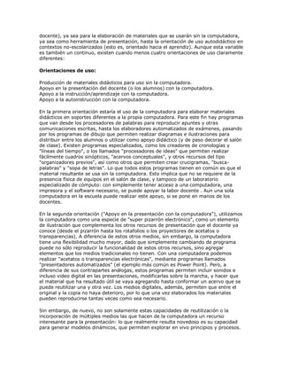 docente), ya sea para la elaboración de materiales que se usarán sin la computadora,
ya sea como herramienta de presentación, hasta la orientación de uso autodidáctico en
contextos no-escolarizados (esto es, orientado hacia el aprendiz). Aunque esta variable
es también un continuo, existen cuando menos cuatro orientaciones de uso claramente
diferentes:
Orientaciones de uso:
Producción de materiales didácticos para uso sin la computadora.
Apoyo en la presentación del docente (o los alumnos) con la computadora.
Apoyo a la instrucción/aprendizaje con la computadora.
Apoyo a la autoinstrucción con la computadora.
En la primera orientación estaría el uso de la computadora para elaborar materiales
didácticos en soportes diferentes a la propia computadora. Para este fin hay programas
que van desde los procesadores de palabras para reproducir apuntes y otras
comunicaciones escritas, hasta los elaboradores automatizados de exámenes, pasando
por los programas de dibujo que permiten realizar diagramas e ilustraciones para
distribuir entre los alumnos o utilizar como apoyo didáctico (y de paso decorar el salón
de clase). Existen programas especializados, como los creadores de cronologías y
"líneas del tiempo", o los llamados "procesadores de ideas" que permiten realizar
fácilmente cuadros sinópticos, "acervos conceptuales", y otros recursos del tipo
"organizadores previos", así como otros que permiten crear crucigramas, "busca-
palabras" y "sopa de letras". Lo que todos estos programas tienen en común es que el
material resultante se usa sin la computadora. Esto implica que no se requiere de la
presencia física de equipos en el salón de clase, y tampoco de un laboratorio
especializado de cómputo: con simplemente tener acceso a una computadora, una
impresora y el software necesario, se puede apoyar la labor docente . Aun una sola
computadora en la escuela puede realizar este apoyo, si se pone en manos de los
docentes.
En la segunda orientación ("Apoyo en la presentación con la computadora"), utilizamos
la computadora como una especie de "super pizarrón electrónico", como un elemento
de ilustración que complementa los otros recursos de presentación que el docente ya
conoce (desde el pizarrón hasta los rotafolios o los proyectores de acetatos o
transparencias). A diferencia de estos otros medios, sin embargo, la computadora
tiene una flexibilidad mucho mayor, dado que simplemente cambiando de programa
puede no sólo reproducir la funcionalidad de estos otros recursos, sino agregar
elementos que los medios tradicionales no tienen. Con una computadora podemos
realizar "acetatos o transparencias electrónicas", mediante programas llamados
"presentadores automatizados" (el ejemplo más común es Power Point). Pero, a
diferencia de sus contrapartes análogas, estos programas permiten incluir sonidos e
incluso video digital en las presentaciones, modificarlas sobre la marcha, y hacer que
el material que ha resultado útil se vaya agregando hasta conformar un acervo que se
puede reutilizar una y otra vez. Los medios digitales, además, permiten que entre el
original y la copia no haya deterioro, por lo que una vez elaborados los materiales
pueden reproducirse tantas veces como sea necesario.
Sin embargo, de nuevo, no son solamente estas capacidades de reutilización o la
incorporación de múltiples medios las que hacen de la computadora un recurso
interesante para la presentación: lo que realmente resulta novedoso es su capacidad
para generar modelos dinámicos, que permiten explorar en vivo principios y procesos.
 