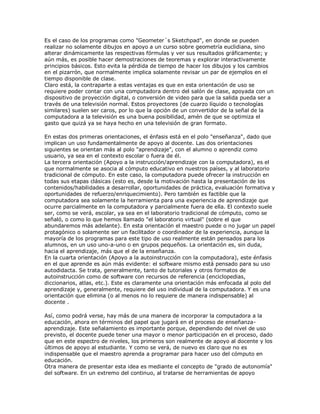 Es el caso de los programas como "Geometer´s Sketchpad", en donde se pueden
realizar no solamente dibujos en apoyo a un curso sobre geometría euclidiana, sino
alterar dinámicamente las respectivas fórmulas y ver sus resultados gráficamente; y
aún más, es posible hacer demostraciones de teoremas y explorar interactivamente
principios básicos. Esto evita la pérdida de tiempo de hacer los dibujos y los cambios
en el pizarrón, que normalmente implica solamente revisar un par de ejemplos en el
tiempo disponible de clase.
Claro está, la contraparte a estas ventajas es que en esta orientación de uso se
requiere poder contar con una computadora dentro del salón de clase, apoyada con un
dispositivo de proyección digital, o conversión de video para que la salida pueda ser a
través de una televisión normal. Estos proyectores (de cuarzo líquido o tecnologías
similares) suelen ser caros, por lo que la opción de un convertidor de la señal de la
computadora a la televisión es una buena posibilidad, amén de que se optimiza el
gasto que quizá ya se haya hecho en una televisión de gran formato.
En estas dos primeras orientaciones, el énfasis está en el polo "enseñanza", dado que
implican un uso fundamentalmente de apoyo al docente. Las dos orientaciones
siguientes se orientan más al polo "aprendizaje", con el alumno o aprendiz como
usuario, ya sea en el contexto escolar o fuera de él.
La tercera orientación (Apoyo a la instrucción/aprendizaje con la computadora), es el
que normalmente se asocia al cómputo educativo en nuestros países, y al laboratorio
tradicional de cómputo. En este caso, la computadora puede ofrecer la instrucción en
todas sus etapas clásicas (esto es, desde la motivación hasta la presentación de los
contenidos/habilidades a desarrollar, oportunidades de práctica, evaluación formativa y
oportunidades de refuerzo/enriquecimiento). Pero también es factible que la
computadora sea solamente la herramienta para una experiencia de aprendizaje que
ocurre parcialmente en la computadora y parcialmente fuera de ella. El contexto suele
ser, como se verá, escolar, ya sea en el laboratorio tradicional de cómputo, como se
señaló, o como lo que hemos llamado "el laboratorio virtual" (sobre el que
abundaremos más adelante). En esta orientación el maestro puede o no jugar un papel
protagónico o solamente ser un facilitador o coordinador de la experiencia, aunque la
mayoría de los programas para este tipo de uso realmente están pensados para los
alumnos, en un uso uno-a-uno o en grupos pequeños. La orientación es, sin duda,
hacia el aprendizaje, más que el de la enseñanza.
En la cuarta orientación (Apoyo a la autoinstrucción con la computadora), este énfasis
en el que aprende es aún más evidente: el software mismo está pensado para su uso
autodidacta. Se trata, generalmente, tanto de tutoriales y otros formatos de
autoinstrucción como de software con recursos de referencia (enciclopedias,
diccionarios, atlas, etc.). Este es claramente una orientación más enfocada al polo del
aprendizaje y, generalmente, requiere del uso individual de la computadora. Y es una
orientación que elimina (o al menos no lo requiere de manera indispensable) al
docente .
Así, como podrá verse, hay más de una manera de incorporar la computadora a la
educación, ahora en términos del papel que jugará en el proceso de enseñanza-
aprendizaje. Este señalamiento es importante porque, dependiendo del nivel de uso
previsto, el docente puede tener una mayor o menor participación en el proceso, dado
que en este espectro de niveles, los primeros son realmente de apoyo al docente y los
últimos de apoyo al estudiante. Y como se verá, de nuevo es claro que no es
indispensable que el maestro aprenda a programar para hacer uso del cómputo en
educación.
Otra manera de presentar esta idea es mediante el concepto de "grado de autonomía"
del software. En un extremo del continuo, al tratarse de herramientas de apoyo
 