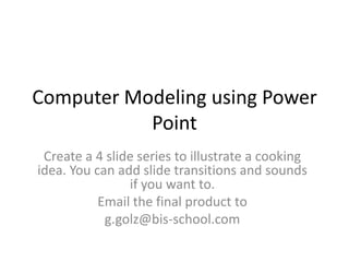 Computer Modeling using Power Point Create a 4 slide series to illustrate a cooking idea. You can add slide transitions and sounds if you want to. Email the final product to  g.golz@bis-school.com 