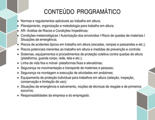 CONTEÚDO PROGRAMÁTICO
 Normas e regulamentos aplicáveis ao trabalho em altura;
 Planejamento, organização e metodologia para trabalho em altura;
 AR- Análise de Riscos e Condições Impeditivas;
 Condições meteorológicas I Autorização dos envolvidos I Risco de quedas de materiais I
Situações de emergência.
 Riscos de acidentes típicos em trabalho em altura (escadas, rampas e passarelas e etc.);
 Riscos potenciais inerentes ao trabalho em altura e medidas de prevenção e controle;
 Sistemas, equipamentos e procedimentos de proteção coletiva contra quedas de altura
(plataforma, guarda corpo, rede, tela e etc.);
 Linha de vida fixa e móvel- plataformas fixas e elevatórias;
 Segurança na movimentação e transporte de materiais e pessoas;
 Segurança na montagem e execução de atividades em andaimes;
 Equipamento de proteção individual para trabalhos em altura (seleção, inspeção,
conservação e limitação de uso);
 Situações de emergência e salvamento, noções de técnicas de resgate e de primeiros
socorros;
 Responsabilidades da empresa e do empregado.
 