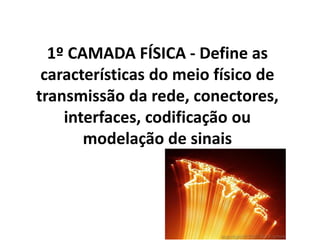 1º CAMADA FÍSICA - Define as
características do meio físico de
transmissão da rede, conectores,
interfaces, codificação ou
modelação de sinais
 