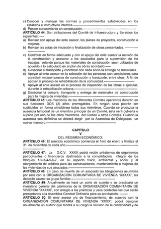 c) Conocer y manejar las normas y procedimientos establecidos en los
estatutos e instructivos internos.-----------------------------------------------------------
d) Poseer conocimiento en construcción.-------------------------------------------------
ARTÍCULO 44: Son atribuciones del Comité de Infraestructura y Servicios los
siguientes: ----
a) Revisar con apoyo del ente asesor, los planes de proyectos, construcción o
mejoras;
b) Revisar las actas de iniciación y finalización de obras presentadas. ------------
----------------
c) Controlar en forma adecuada y con el apoyo del ente asesor la revisión de
la construcción y asesorar a los asociados para la supervisión de los
trabajos, velando porque los materiales de construcción sean utilizados de
acuerdo a lo estipulado en el plan de obras acordado.-----
d) Gestionar el transporte y coordinar con cada socio la entrega de materiales
e) Apoyar al ente asesor en la selección de las personas con condiciones para
constituir microempresas de construcción y transporte, entre otros. A fin de
apoyar el proceso de rehabilitación de la comunidad.----------------------------
f) Apoyar al ente asesor en el proceso de inspección de las obras a ejecutar,
durante la rehabilitación urbana.----------------------------------------------------------
g) Gestionar la compra, transporte y entrega de materiales de construcción
para la mejora de viviendas.----------------------------------------------------------------
ARTÍCULO 45: Los miembros de los diferentes Comités operativos durarán en
sus funciones DOS (2) años prorrogables. En ningún caso podrán ser
sustituidos en forma simultánea todos sus miembros. Cuando se produzca la
ausencia temporal de un miembro principal de un Comité, ésta será cubierta o
suplida por uno de los otros miembros del Comité u otros Comités. Cuando la
ausencia sea definitiva se deberá elegir por la Asamblea de Delegados un
nuevo miembro.----------------------------------------------------------------
CAPITULO
V
DEL RÉGIMEN ECONÓMICO:
ARTÍCULO 46: El ejercicio económico comienza el 1ero de enero y finaliza el
31 de diciembre de cada año.------------------------------------------------------------------
-------------------
ARTÍCULO 47: La O.C.V. XXXX podrá recibir préstamos de organismos
patrocinantes o financieros destinados a la consolidación integral de los
Bloques 1-2-3-4-5-6-7, en su aspecto físico, ambiental y social y al
otorgamiento de créditos para las construcciones, mantenimiento o mejoras de
las viviendas de sus asociados.------------------------------------------
ARTÍCULO 48: En caso de muerte de un asociado las obligaciones asumidas
por éste con la ORGANIZACIÓN COMUNITARIA DE VIVIENDA “XXXXX”, las
deberán asumir su grupo familiar.----------------------------------------
ARTÍCULO 49: Anualmente se hará un corte de cuenta y se practicará un
inventario general del patrimonio de la ORGANIZACIÓN COMUNITARIA DE
VIVIENDA “XXXXX”, con arreglo a las prácticas y usos contables los que serán
presentados a la Asamblea General Ordinaria para su aprobación. --------
ARTÍCULO 50: El ente asesor y/o de financiamiento, de acuerdo con la
ORGANIZACIÓN COMUNITARIA DE VIVIENDA “XXXX”, podrá designar
anualmente un auditor que tendrá a su cargo la revisión de la contabilidad y de
 