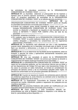las actividades de naturaleza económica de la ORGANIZACIÓN
COMUNITARIA DE VIVIENDA “XXXX”. -------------
ARTÍCULO 51: La Asamblea elaborará un presupuesto de los ingresos y
egresos para el próximo ejercicio económico y establecerá con arreglos a
aquel, un programa sistemático de actividades de la ORGANIZACIÓN
COMUNITARIA DE VIVIENDA “XXXX” en el referido ejercicio económico.--------
-------------------------------------------------------------------- ARTÍCULO 52: La
ORGANIZACIÓN COMUNITARIA DE VIVIENDA “XXXXX” podrá ser disuelta
en Asamblea Extraordinaria convocada para el efecto: --------------------------
a) Cuando por cualquier causa resulta imposible el objeto para el que fue
fundada ORGANIZACIÓN COMUNITARIA DE VIVIENDA “XXXX”. Para
acordar su disolución y liquidación se requiere el voto favorable de por lo
menos el SETENTA Y CINCO POR CIENTO (75%) del total de los
asociados ------------------------------------------
b) Solventes, existentes a la fecha.-------------------------------------------------------
c) En cualquier caso la disolución de la ORGANIZACIÓN COMUNITARIA DE
VIVIENDA “XXXX” no podrá realizarse hasta que no sean recuperados los
créditos otorgados y cancelados los compromisos con los organismos
patrocinantes y financistas.-------------------------------------------------
ARTÍCULO 53: La liquidación será efectuada por dos o más liquidadores
quienes serán designados por la Asamblea convocada para el efecto, la cual
fijará sus derechos y atribuciones y el plazo en el cual deberá cumplir su
cometido.-------------------------------------------------------
ARTÍCULO 54: Si no se determinan las facultades de los liquidadores, estos se
limitarán a ejecutar los actos y operaciones estrictamente necesarios para
practicar la liquidación. -------
ARTÍCULO 55: Una vez cancelado el pasivo de la ORGANIZACIÓN
COMUNITARIA DE VIVIENDA “XXXXX”, los activos que hubiese se donarán a
organizaciones de interés social que funcionen en la comunidad.-----
ARTÍCULO 55: La ORGANIZACIÓN COMUNITARIA DE VIVIENDA “XXXX” se
regirá por los presentes estatutos, por los instructivos internos que se dicten y
por las disposiciones del Código Civil que rigen a las Asociaciones Civiles. En
los casos no previstos en estos instructivos, se tomará en consideración los
principios del derecho común y de no encontrarse aplicable estas reglas, se
decidirá de conformidad con los principios generales del Derecho.------------------
--------------------------------------------------------------
ARTÍCULO 56: Cuando se requiera la creación de comisiones para la atención
de problemas específicos la Junta Directiva se solicitará ante la Asamblea de
Delegados la designación de la misma.------------------------------------------------------
ARTÍCULO 57: La Organización Comunitaria de Vivienda XXXX no se
extinguirá por muerte, interdicción, quiebra o separación de cualquiera de sus
miembros asociados.--------
ARTÍCULO 58: Los presentes Estatutos sólo podrán ser modificados por una
Asamblea General Extraordinaria convocada para el efecto.----------------------
ARTÍCULO 59: Estos Estatutos y Acta Constitutiva deberán ser
protocolizados por ante el Registro Subalterno respectivo a los efectos de
tener la personalidad jurídica requerida.------
 