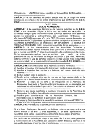 (1) Asistente, UN (1) Secretario, elegidos por la Asamblea de Delegados.-----
----------------------------------------------
ARTÍCULO 13: Un asociado no podrá ejercer más de un cargo en forma
simultánea, en ninguno de los entes organizativos que conforman la O.C.V.
XXXX.------------------------------------------------------------------------------------------
CAPITULO IV
DE LAS ASAMBLEAS:
ARTÍCULO 14: La Asamblea General es la máxima autoridad de la O.C.V.
XXXX y sus acuerdos obligan a todos sus asociados sin excepción. La
Asamblea se regirá para sus deliberaciones por estos Estatutos y sus sesiones
podrán ser ordinarias y extraordinarias. Las Asambleas Ordinarias se
efectuarán DOS (2) veces por año cada SEIS (6) meses, una de las cuales se
realizará en los DOS (2) meses siguientes al cierre del ejercicio económico. Las
Asambleas Extraordinarias se efectuarán por convocatoria a solicitud del
TREINTA POR CIENTO (30%) como mínimo del total de los asociados.----------
ARTÍCULO 15: Las convocatorias para las Asambleas Ordinarias y
Extraordinarias serán hechas mediante aviso por escrito a todos los asociados,
por lo menos con SIETE (7) días de anticipación a la celebración de la misma.
Dichas convocatorias podrán hacerse también, por medio de aviso
publicado en uno de los diarios de mayor circulación o por radio. Asimismo,
estará permitido el uso de carteles colocados en los lugares más concurridos
de la comunidad y en la puerta del local donde funciona la O.C.V. XXXXX.-------
------------------------------------------------------------------------------------
ARTÍCULO 16: Son atribuciones de la Asamblea General Ordinaria: ------------
a) Aprobar o improbar el presupuesto de ingreso y gasto de cada ejercicio. ----
b) Aprobar e improbar las cuentas y el balance, así como cualquier otro
informe.-------------
c) Excluir a algún socio o asociado.----- ---------------------------------------------------
d) Decidir sobre cualquier otro asunto que no se haya contemplado en la
Agenda de la Asamblea de Asociados.---------------------------------------------------
e) Nominar y elegir, de su seno a los integrantes de la Asamblea de
Delegados, llevar ante la Asamblea General los casos de los asociados que
deban ser excluidos de la Organización Comunitaria de Vivienda” XXXX”. ---
---------------------------------------------------------------------------------
f) Remover por causa justificada a cualquier integrante de la Asamblea de
Delegados, Junta Directiva o Comité.----------------------------------------------------
g) Preparar para consideración de la Asamblea General, las
modificaciones a los Estatutos a que hubiese lugar.----------------------------------
h) Convocar la Asamblea General, cuando lo considere oportuno el TREINTA
POR CIENTO (30%) de sus miembros.--------------------------------------------------
ARTÍCULO 17: Validez para la constitución de asambleas: ---------------------------
Si a la hora fijada para la reunión no hubiese quórum se convocará a una
nueva reunión a los tres (3) días siguientes, y en esta oportunidad, la
Asamblea será válida cualquiera sea el número de asociados presentes.-------
-------------------------------------------------------------------
Las decisiones se tomarán por mayoría de votos de los asociados presentes
y representados en la Asamblea. Las votaciones serán directas y secretas a no
ser que la Asamblea proponga otro procedimiento. -------------------------------------
 