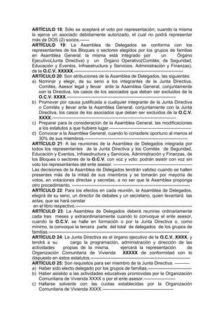 ARTÍCULO 18: Sólo se aceptará el voto por representación, cuando la misma
la ejerce un asociado debidamente autorizado, el cual no podrá representar
más de DOS (2) socios.------
ARTÍCULO 19: La Asamblea de Delegados se conforma con los
representantes de los Bloques o sectores elegidos por los grupos de familias
en Asamblea General, la misma está integrado por un Órgano
Ejecutivo(Junta Directiva) y un Órgano Operativo(Comités; de Seguridad,
Educación y Eventos, Infraestructura y Servicios, Administración y Finanzas),
de la O.C.V. XXXXX.------------------------------------------------------------------------
ARTÍCULO 20: Son atribuciones de la Asamblea de Delegados, las siguientes:
a) Nominar y elegir, de su seno a los integrantes de la Junta Directiva,
Comités, Asesor legal y llevar ante la Asamblea General, conjuntamente
con la Directiva, los casos de los asociados que deban ser excluidos de la
O.C.V. XXXX.------------------------------------------------------------------------
b) Promover por causa justificada a cualquier integrante de la Junta Directiva
o Comités y llevar ante la Asamblea General, conjuntamente con la Junta
Directiva, los casos de los asociados que deban ser excluidos de la O.C.V.
XXXX.----------------------------------------------------------------------------------
c) Preparar para la consideración de la Asamblea General, las modificaciones
a los estatutos a que hubiere lugar.------------------------------------------------------
d) Convocar a la Asamblea General, cuando lo considere oportuno al menos el
30% de sus miembros.--------------------------------------------------------------------
ARTÍCULO 21: A las reuniones de la Asamblea de Delegados integrada por
todos los representantes de la Junta Directiva y los Comités de Seguridad,
Educación y Eventos, Infraestructura y Servicios, Administración y Finanzas, de
los Bloques o sectores de la O.C.V, con voz y voto; podrán asistir con voz sin
voto los representantes del ente asesor. ----------------------------------------------------
Las decisiones de la Asamblea de Delegados tendrán validez cuando se hallen
presentes más de la mitad de sus miembros y se tomarán por mayoría de
votos, en votaciones directas y secretas, a no ser que la Asamblea proponga
otro procedimiento. ------------------------------------------------------------------------------
ARTÍCULO 22: Para los efectos en cada reunión, la Asamblea de Delegados,
elegirá de su seno, un director de debates y un secretario, quien levantará las
actas, que se hará constar
en el libro respectivo.-----------------------------------------------------------------------------
ARTÍCULO 23: La Asamblea de Delegados deberá reunirse ordinariamente
cada tres meses y extraordinariamente cuando lo convoque el ente asesor,
cuando la O.C.V. se halle en formación o por la Junta Directiva o, como
mínimo, la convoque la tercera parte del total de delegados de los grupos de
familias.---------------------------------------------------------------------------------------------
ARTÍCULO 24: La Junta Directiva es el órgano ejecutivo de la O.C.V. XXXX, y
tendrá a su cargo la programación, administración y dirección de las
actividades propias de la misma, ejercerá la representación de
Organización Comunitaria de Vivienda XXXXX de conformidad con lo
dispuesto en estos estatutos.------------------------------------------------------------------
ARTÍCULO 25: Son requisitos para ser miembro de la Junta Directiva: ----------
a) Haber sido electo delegado por los grupos de familias.-----------------------------
b) Haber asistido a las actividades educativas promovidas por la Organización
Comunitaria de Vivienda XXXX o por el ente asesor.---------------------
c) Hallarse solvente con las cuotas establecidas por la Organización
Comunitaria de Vivienda XXXX.-----------------------------------------------
 