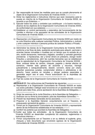 j) Ser responsable de tomar las medidas para que se cumpla plenamente el
objeto de la Organización Comunitaria de Vivienda XXXX.---------------
k) Dictar los reglamentos e instructivos internos que sean necesarios para la
puesta en marcha de la Organización Comunitaria de Vivienda XXXX, de
acuerdo a sus Estatutos.----
l) Ejecutar todos los actos y contratos que contribuyan a la buena marcha y
alcance de los objetivos de la Organización Comunitaria de Vivienda XXXX,
de conformidad con sus estatutos.----------------------------------------
m) Establecer un control permanente y sistemático del funcionamiento de los
comités e informar a los asociados de las actividades de la Organización
Comunitaria de Vivienda XXXX.-----------------------------------------------------------
----------------------------------
n) Representar a la Organización Comunitaria de Vivienda XXXX por medio de
su unta Directiva ante cualquier autoridad Política, Administrativa o Judicial,
y ante cualquier individuo o persona jurídica de carácter Público o Privado. -
-----------------------------------------
o) Administrar los bienes de la Organización Comunitaria de Vivienda XXXX,
conforme a los fines de ésta, quedando autorizada para adquirir, permutar o
arrendar bienes inmuebles o muebles por un tiempo que no exceda de un
año, recibir donaciones, herencias y legados, constituir y cancelar garantías
prendarías o hipotecarias, dar y tomar dinero en préstamo, otorgar recibir
finiquitos y cancelaciones, abrir las cuentas bancarias que se establezcan
para la operatividad de la Organización Comunitaria de Vivienda XXXXX ;
librar, endosar letras de cambio, cheques, pagarés y demás efectos de
comercio, intentar todo género de acciones y recursos, transigir
judicialmente o extrajudicialmente, desistir, convenir, darse por citado,
absorber posiciones juradas, comprometer árbitros o arbitradores o de
derecho, hacer postura en remates y otorgar poderes especiales o
generales según sea el caso. Previa autorización de la Asamblea de
Delegados.--------------------------------------------------------------
p) Fijar las cuotas de la Organización Comunitaria de Vivienda XXXX.------------
------
ARTÍCULO 31: Son atribuciones del Presidente las siguientes: ---------------------
a) Representar a la Organización Comunitaria de Vivienda XXXXX en todos
sus actos judiciales o delegar esas funciones en un apoderado con mandato
judicial para tales fines, previa aprobación de la Asamblea de Delegados.----
----------------------------
b) Dirigir las sesiones de la Junta Directiva y de la Asamblea de Delegados.----
c) Autorizar con su firma la convocatoria para las Asambleas Generales.----
d) Presidir las Asambleas Generales de los asociados.------------------------------
e) Proponer a la Asamblea General, conjuntamente con el Tesorero, el
presupuesto semestral de gastos.--------------------------------------------------------
f) Firmar por la Organización Comunitaria de Vivienda XXXXX y representarla
dentro de las limitaciones establecidas en los estatutos.---------
g) Conferir los poderes que acordare la Asamblea de Delegados.------------------
h) Cuidar que todas las actividades de la Organización Comunitaria de
Vivienda XXXXX se desarrollen cumpliendo los estatutos, reglamentos o
instructivos internos.---
i) Firmar conjuntamente con el Tesorero o en su defecto el suplente, giros,
cheques y todo documento que envolviere egresos de la Organización
Comunitaria de Vivienda XXXXX.-------------------------------------------------
 