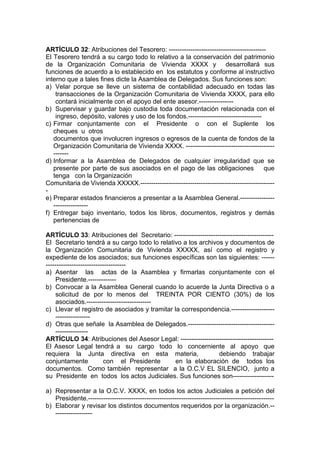 ARTÍCULO 32: Atribuciones del Tesorero: ---------------------------------------------
El Tesorero tendrá a su cargo todo lo relativo a la conservación del patrimonio
de la Organización Comunitaria de Vivienda XXXX y desarrollará sus
funciones de acuerdo a lo establecido en los estatutos y conforme al instructivo
interno que a tales fines dicte la Asamblea de Delegados. Sus funciones son:
a) Velar porque se lleve un sistema de contabilidad adecuado en todas las
transacciones de la Organización Comunitaria de Vivienda XXXX, para ello
contará inicialmente con el apoyo del ente asesor.----------------
b) Supervisar y guardar bajo custodia toda documentación relacionada con el
ingreso, depósito, valores y uso de los fondos.----------------------------------
c) Firmar conjuntamente con el Presidente o con el Suplente los
cheques u otros
documentos que involucren ingresos o egresos de la cuenta de fondos de la
Organización Comunitaria de Vivienda XXXX. -----------------------------------------
-------
d) Informar a la Asamblea de Delegados de cualquier irregularidad que se
presente por parte de sus asociados en el pago de las obligaciones que
tenga con la Organización
Comunitaria de Vivienda XXXXX.--------------------------------------------------------------
-
e) Preparar estados financieros a presentar a la Asamblea General.----------------
----------------
f) Entregar bajo inventario, todos los libros, documentos, registros y demás
pertenencias de
la Organización Comunitaria de Vivienda EL SILENCIO tan pronto se
ARTÍCULO 33: Atribuciones del Secretario: ----------------------------------------------
El Secretario tendrá a su cargo todo lo relativo a los archivos y documentos de
la Organización Comunitaria de Vivienda XXXXX, así como el registro y
expediente de los asociados; sus funciones específicas son las siguientes: ------
-------------------------------------
a) Asentar las actas de la Asamblea y firmarlas conjuntamente con el
Presidente.-------------
b) Convocar a la Asamblea General cuando lo acuerde la Junta Directiva o a
solicitud de por lo menos del TREINTA POR CIENTO (30%) de los
asociados.------------------------------
c) Llevar el registro de asociados y tramitar la correspondencia.--------------------
----------------
d) Otras que señale la Asamblea de Delegados.----------------------------------------
---------------
ARTÍCULO 34: Atribuciones del Asesor Legal: -------------------------------------------
El Asesor Legal tendrá a su cargo todo lo concerniente al apoyo que
requiera la Junta directiva en esta materia, debiendo trabajar
conjuntamente con el Presidente en la elaboración de todos los
documentos. Como también representar a la O.C.V EL SILENCIO, junto a
su Presidente en todos los actos Judiciales. Sus funciones son-------------------
a) Representar a la O.C.V. XXXX, en todos los actos Judiciales a petición del
Presidente.--------------------------------------------------------------------------------------
b) Elaborar y revisar los distintos documentos requeridos por la organización.--
-----------------
 