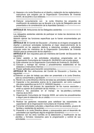 c) Asesorar a la Junta Directiva en el diseño y redacción de los reglamentos e
instructivos que exigidos por la Organización Comunitaria de Vivienda
XXXX, de acuerdo a sus estatutos.-------------------------------------------------------
-----------------------------------------
d) Elaborar conjuntamente con la Junta Directiva los proyectos de
modificación de estatutos que se llevarán a la Junta de Delegados para ser
presentados a la consideración de la Asamblea General.--------------------------
-----------------------------------------
ARTÍCULO 35: Atribuciones de los Delegados asistentes: ----------------------------
-------------
Los delegados asistentes además de participar en todas las decisiones de la
Junta Directiva
deberán ejercer las funciones específicas que le fueran encomendadas por
ella.----------------
ARTÍCULO 36: El Comité de Educación y Eventos es el órgano encargado de
diseñar y promover actividades tendientes al mejor desenvolvimiento de la
urbanización en los aspectos relativos a relaciones sociales y actividades
comunes entre los miembros de la Organización Comunitaria de Vivienda
XXXXX para la consecución de los objetivos.--
ARTÍCULO 37: Son requisitos para ser miembros del Comité de Educación las
siguientes: -
a) Haber asistido a las actividades educativas programadas por la
Organización Comunitaria de Vivienda EL SILENCIO o por el ente asesor
b) Estar solvente con la Organización Comunitaria de Vivienda EL SILENCIO.
c) Conocer y manejar las normas y procedimientos establecidos en los
estatutos e instructivos internos----------------------------------------------------------
d) Poseer aptitudes para transmitir conocimientos.-----------------------------------
ARTÍCULO 38: Son atribuciones del Comité de Educación y Eventos, las
siguientes: ----------
a) Elaborar un plan de trabajo que debe ser presentado a la Junta Directiva,
para su conocimiento y aprobación. ------------------------------------------------------
b) Rendir a la Junta Directiva informe de todas las actividades realizadas.-------
c) Capacitar a los asociados acerca de la organización, así como cualquier
otra área especifica que la O.C.V. XXXXXX requiera. ----------------------
d) Rendir informe del proceso de capacitación de los nuevos asociados y
emitir su opinión de la admisión de los mismos.---------------------------------------
e) Instruir a los asociados en el manejo de las planillas y controles
internos de la OCV.
f) Organización Comunitaria de Vivienda XXXX, así como los procedimientos
a seguir para la obtención de un crédito.------------------------------------------------
--------------------------
f) Realizar las gestiones necesarias para satisfacer las necesidades de
capacitación de la Organización Comunitaria de Vivienda XXXX.-----
g) Fomentar actividades culturales y deportivas entre los asociados, grupos de
familias y residentes de sectores.-----------------------------------------------------
h) Presentar a la Junta Directiva planes y presupuestos para el desarrollo de
actividades que signifiquen alguna erogación económica.-----------------------
i) Colaborar con los otros Comités en la elaboración y modificación de las
planillas y formatos necesarios para la programación y control de sus
actividades. ------------------------
 