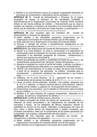 j) Notificar a la Junta Directiva acerca de cualquier irregularidad detectada en
el proceso de incorporación y capacitación de los asociados.--------------------
ARTÍCULO 39: El Comité de Administración y Finanzas: Es el órgano
encargado de apoyar al Tesorero en las actividades Contables y
Administrativas de la Organización Comunitaria de Vivienda XXXX, haciendo
énfasis en las futuras políticas de créditos y financiamiento que se vayan a
manejar con respecto a viviendas y el urbanismo en la comunidad, tenencia de
tierras, ley de inquilinato y otras para las cuales requiera su participación.-------
-------------------------------------------------------------------------------
ARTÍCULO 40: Son requisitos para ser miembros del Comité de
Administración y Finanzas, los siguientes: -------------------------------------------------
a) Haber asistido a las actividades educativas programadas por la
Organización Comunitaria de Vivienda XXXXX o por el ente asesor.---
b) Estar solvente con la Organización Comunitaria de Vivienda XXXXX
c) Conocer y manejar las normas y procedimientos establecidos en los
estatutos e instructivos internos.----------------------------------------------------------
ARTÍCULO 41: Son atribuciones del Comité de Administración y Finanzas: ---
a) Apoyar a la Junta Directiva en todo lo concerniente a la elaboración de
presupuestos para la búsqueda de recursos económicos que permitan dar
respuestas a los diferentes programas de viviendas , infraestructura y
servicio que requiera la comunidad de ______________.-------------
b) Recibir las solicitudes de créditos y analizarlas en función de su monto y las
características socioeconómicas del grupo familiar del asociado.---------
c) Asesorar al asociado en cuanto al monto del crédito y solicitar, los plazos y
los pagos periódicos para adecuarlos a su capacidad de endeudamiento.-
d) Remitir a la Junta Directiva, en un plazo no mayor de quince días contados
a partir de su recepción, las solicitudes de créditos revisadas para su
consideración y aprobación señalando las observaciones a que hubiere
lugar.--------------------------------------------------
e) Colaborar con la junta Directiva en la estimación de los montos y
características de los planes de créditos de la O.C.V.-------------------------------
f) Llevar el control de las solicitudes recibidas y los créditos otorgados por
la O.C.V. y elaborar un informe mensual para la Junta Directiva sobre el
estados de los créditos y colaborar en la recuperación de los mismos.----
g) Proporcionar a los asociados que lo soliciten la información sobre el estado
de sus créditos.--------------------------------------------------------------------------------
h) Notificar a la Junta Directiva de cualquier irregularidad detectada en el
proceso de solicitud y otorgamiento de créditos.-------------------------------------
ARTÍCULO 42: Comité de Infraestructura y Servicios: ------------------------------
Es el órgano encargado de revisar los planes de construcción, ampliación y
refacción de obras comunitarias y de mejoramiento de viviendas de los
asociados a través de los delegados del Bloque respectivo; estimar su
posibilidad en función de los costos, materiales y presupuestos de mano de
obra, hacer a dichos planes las observaciones y ajustes necesarios que
considere procedente y velar por el cumplimiento de los planes aprobados por
la Asamblea con el apoyo y asesoramiento del ente externo.-----------------------
ARTÍCULO 43: Son requisitos para ser miembros del Comité de
Infraestructura y Servicios, los siguientes: ------------------------------------------------
a) Haber asistido a las actividades educativas programadas por la
Organización Comunitaria de Vivienda XXXXX o por el ente asesor.---
b) Estar solvente con la Organización Comunitaria de Vivienda XXXXX
 