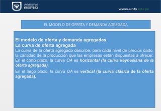 EL MODELO DE OFERTA Y DEMANDA AGREGADA
El modelo de oferta y demanda agregadas.
La curva de oferta agregada
La curva de la oferta agregada describe, para cada nivel de precios dado,
la cantidad de la producción que las empresas están dispuestas a ofrecer.
En el corto plazo, la curva OA es horizontal (la curva keynesiana de la
oferta agregada).
En el largo plazo, la curva OA es vertical (la curva clásica de la oferta
agregada).
 