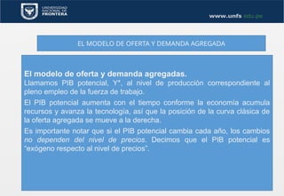 EL MODELO DE OFERTA Y DEMANDA AGREGADA
El modelo de oferta y demanda agregadas.
Llamamos PIB potencial, Y*, al nivel de producción correspondiente al
pleno empleo de la fuerza de trabajo.
El PIB potencial aumenta con el tiempo conforme la economía acumula
recursos y avanza la tecnología, así que la posición de la curva clásica de
la oferta agregada se mueve a la derecha.
Es importante notar que si el PIB potencial cambia cada año, los cambios
no dependen del nivel de precios. Decimos que el PIB potencial es
“exógeno respecto al nivel de precios”.
 
