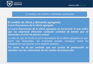 EL MODELO DE OFERTA Y DEMANDA AGREGADA
El modelo de oferta y demanda agregadas.
Curva Keynesiana de la oferta agregada
La curva keynesiana de la oferta agregada es horizontal, lo que indica
que las empresas ofrecerán cualquier cantidad de bienes que se
demanden al nivel de precios actual.
La idea en que se funda la curva keynesiana de la oferta agregada es que,
como hay desempleo, las empresas pueden conseguir todos los
trabajadores que quieran a los salarios actuales.
Por tanto, se da por sentado que sus costos de producción no
cambian con las variaciones de los niveles de producción.
 