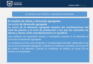 EL MODELO DE OFERTA Y DEMANDA AGREGADA
El modelo de oferta y demanda agregadas.
La curva de demanda agregada
La curva de la demanda agregada muestra las combinaciones del
nivel de precios y el nivel de producción a las que los mercados de
bienes y dinero están simultáneamente en equilibrio.
Las políticas de expansión (fiscal y monetaria) mueven a la derecha la
curva de la demanda agregada.
La confianza de los consumidores e inversionistas también repercute en la
curva de la demanda agregada. Cuando la confianza aumenta, la curva DA
se mueve a la derecha. Cuando la confianza se pierde, la curva DA se
mueve a la izquierda.
 