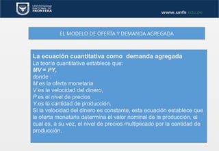 EL MODELO DE OFERTA Y DEMANDA AGREGADA
La ecuación cuantitativa como demanda agregada
La teoría cuantitativa establece que:
MV = PY,
donde :
M es la oferta monetaria
V es la velocidad del dinero,
P es el nivel de precios
Y es la cantidad de producción.
Si la velocidad del dinero es constante, esta ecuación establece que
la oferta monetaria determina el valor nominal de la producción, el
cual es, a su vez, el nivel de precios multiplicado por la cantidad de
producción.
 