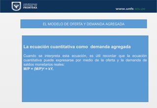 EL MODELO DE OFERTA Y DEMANDA AGREGADA
La ecuación cuantitativa como demanda agregada
Cuando se interpreta esta ecuación, es útil recordar que la ecuación
cuantitativa puede expresarse por medio de la oferta y la demanda de
saldos monetarios reales:
M/P = (M/P) = kY,
ᵈ
 