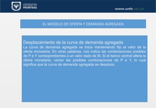 EL MODELO DE OFERTA Y DEMANDA AGREGADA
Desplazamiento de la curva de demanda agregada
La curva de demanda agregada se traza manteniendo fijo el valor de la
oferta monetaria. En otras palabras, nos indica las combinaciones posibles
de P e Y correspondientes a un valor dado de M. Si el banco central altera la
oferta monetaria, varían las posibles combinaciones de P e Y, lo cual
significa que la curva de demanda agregada se desplaza.
 