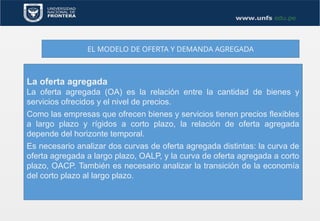 EL MODELO DE OFERTA Y DEMANDA AGREGADA
La oferta agregada
La oferta agregada (OA) es la relación entre la cantidad de bienes y
servicios ofrecidos y el nivel de precios.
Como las empresas que ofrecen bienes y servicios tienen precios flexibles
a largo plazo y rígidos a corto plazo, la relación de oferta agregada
depende del horizonte temporal.
Es necesario analizar dos curvas de oferta agregada distintas: la curva de
oferta agregada a largo plazo, OALP, y la curva de oferta agregada a corto
plazo, OACP. También es necesario analizar la transición de la economía
del corto plazo al largo plazo.
 